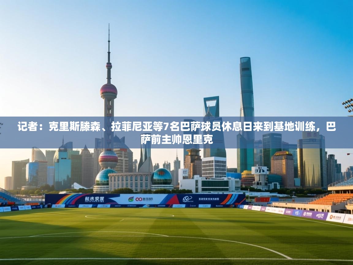 记者：克里斯滕森、拉菲尼亚等7名巴萨球员休息日来到基地训练，巴萨前主帅恩里克