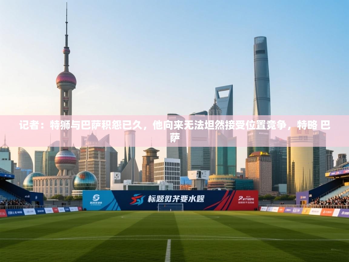 记者：特狮与巴萨积怨已久，他向来无法坦然接受位置竞争，特略 巴萨  第1张